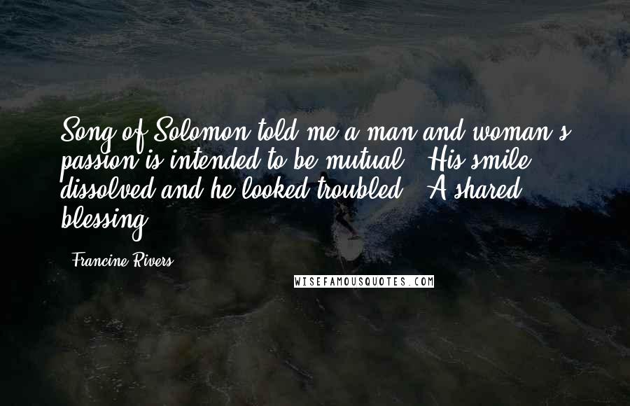 Francine Rivers Quotes: Song of Solomon told me a man and woman's passion is intended to be mutual." His smile dissolved and he looked troubled. "A shared blessing.