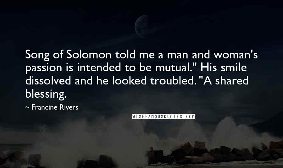 Francine Rivers Quotes: Song of Solomon told me a man and woman's passion is intended to be mutual." His smile dissolved and he looked troubled. "A shared blessing.