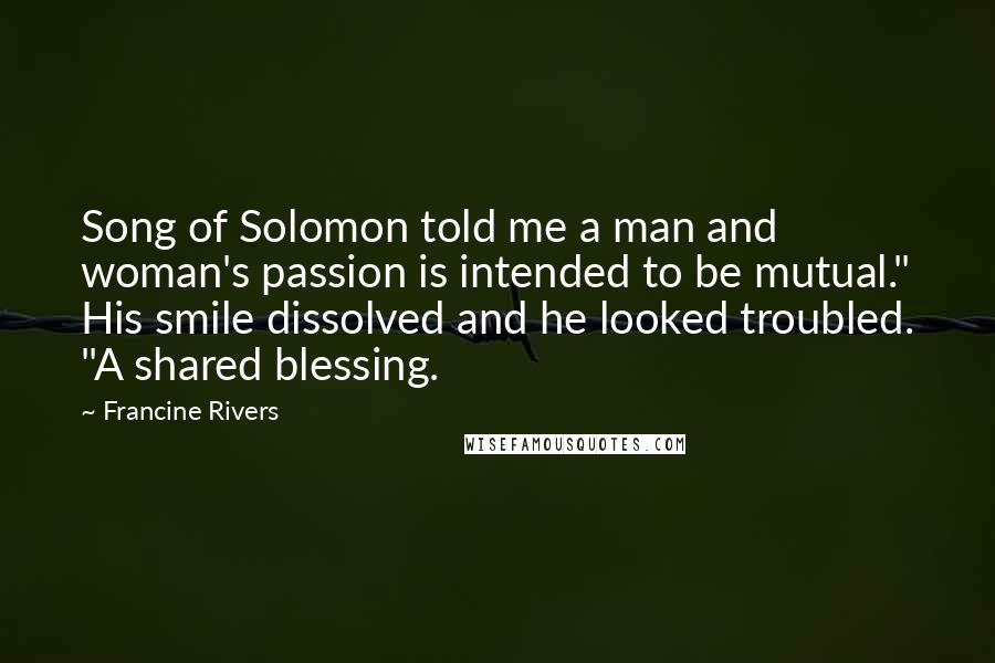 Francine Rivers Quotes: Song of Solomon told me a man and woman's passion is intended to be mutual." His smile dissolved and he looked troubled. "A shared blessing.
