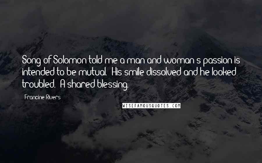 Francine Rivers Quotes: Song of Solomon told me a man and woman's passion is intended to be mutual." His smile dissolved and he looked troubled. "A shared blessing.