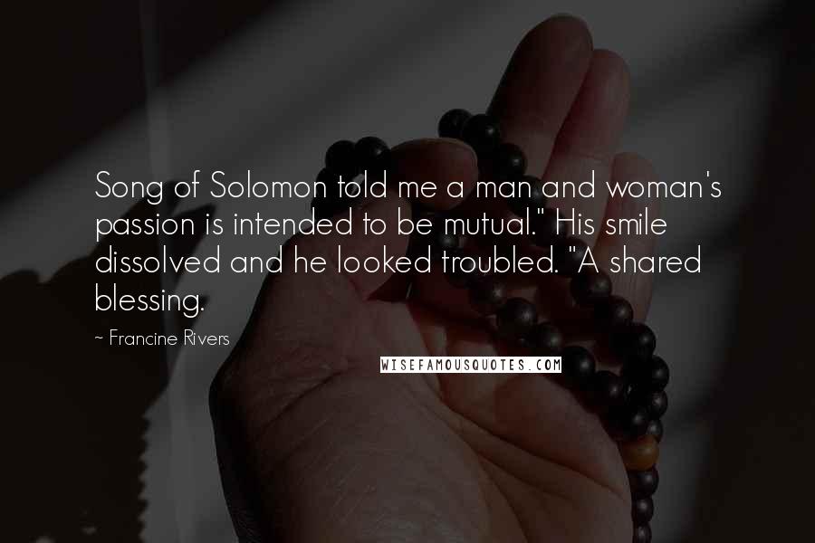 Francine Rivers Quotes: Song of Solomon told me a man and woman's passion is intended to be mutual." His smile dissolved and he looked troubled. "A shared blessing.