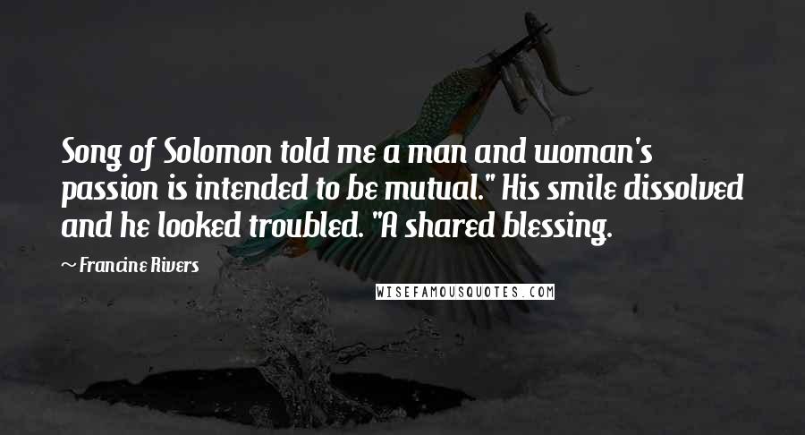 Francine Rivers Quotes: Song of Solomon told me a man and woman's passion is intended to be mutual." His smile dissolved and he looked troubled. "A shared blessing.