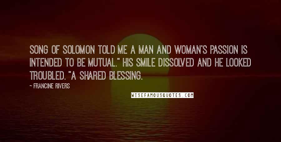 Francine Rivers Quotes: Song of Solomon told me a man and woman's passion is intended to be mutual." His smile dissolved and he looked troubled. "A shared blessing.