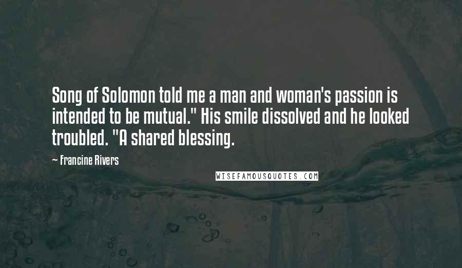 Francine Rivers Quotes: Song of Solomon told me a man and woman's passion is intended to be mutual." His smile dissolved and he looked troubled. "A shared blessing.