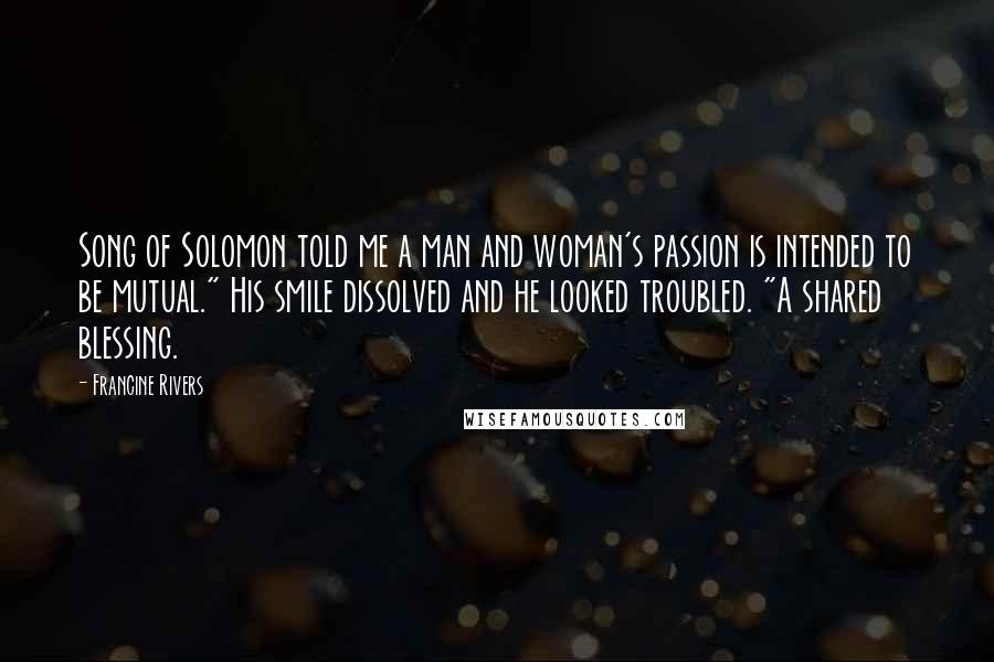 Francine Rivers Quotes: Song of Solomon told me a man and woman's passion is intended to be mutual." His smile dissolved and he looked troubled. "A shared blessing.
