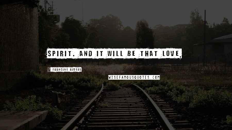 Francine Rivers Quotes: Spirit. And it will be that love,