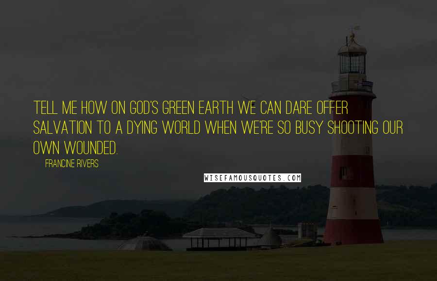 Francine Rivers Quotes: Tell me how on God's green earth we can dare offer salvation to a dying world when we're so busy shooting our own wounded.