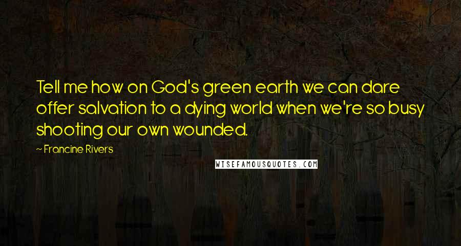 Francine Rivers Quotes: Tell me how on God's green earth we can dare offer salvation to a dying world when we're so busy shooting our own wounded.