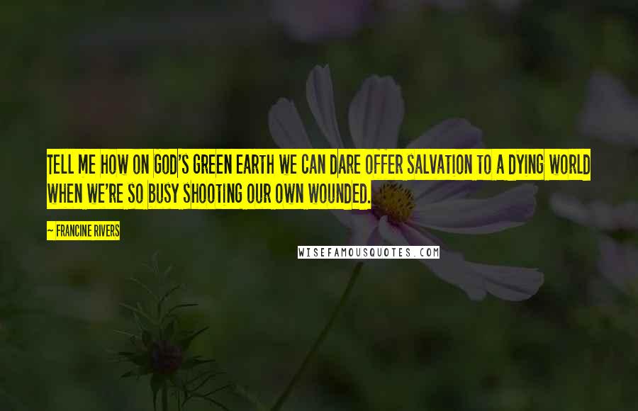 Francine Rivers Quotes: Tell me how on God's green earth we can dare offer salvation to a dying world when we're so busy shooting our own wounded.