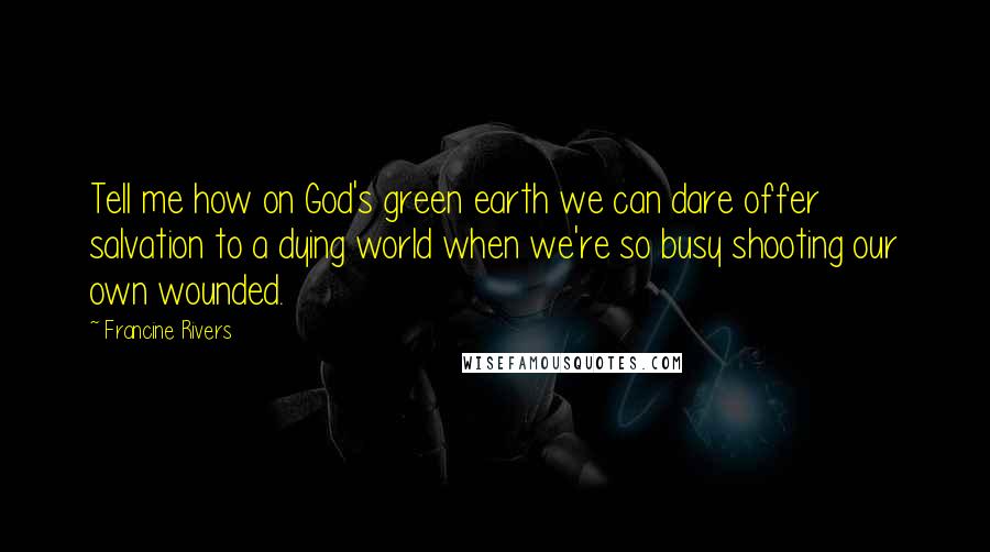 Francine Rivers Quotes: Tell me how on God's green earth we can dare offer salvation to a dying world when we're so busy shooting our own wounded.