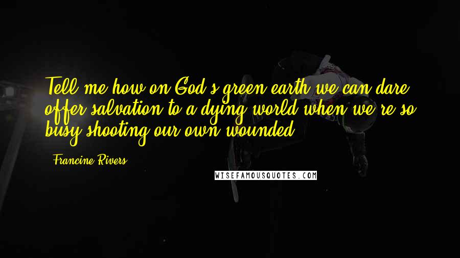 Francine Rivers Quotes: Tell me how on God's green earth we can dare offer salvation to a dying world when we're so busy shooting our own wounded.