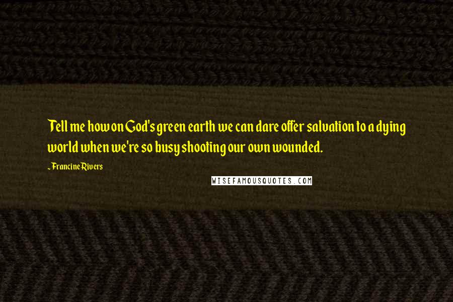 Francine Rivers Quotes: Tell me how on God's green earth we can dare offer salvation to a dying world when we're so busy shooting our own wounded.