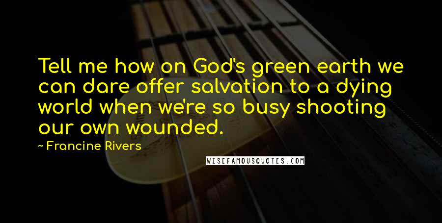 Francine Rivers Quotes: Tell me how on God's green earth we can dare offer salvation to a dying world when we're so busy shooting our own wounded.