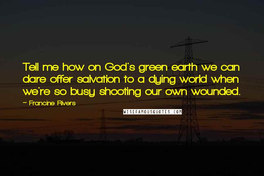 Francine Rivers Quotes: Tell me how on God's green earth we can dare offer salvation to a dying world when we're so busy shooting our own wounded.