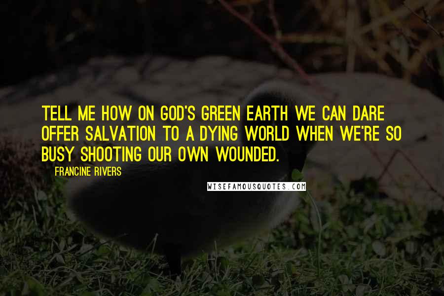 Francine Rivers Quotes: Tell me how on God's green earth we can dare offer salvation to a dying world when we're so busy shooting our own wounded.