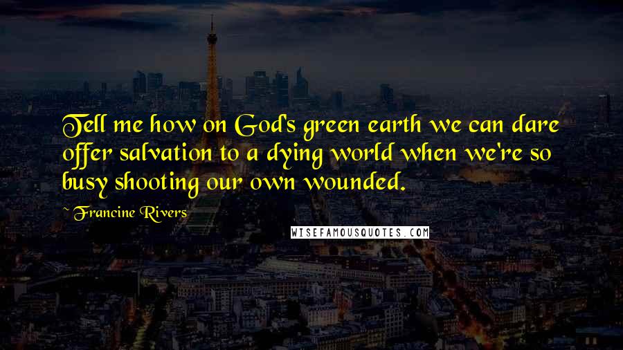 Francine Rivers Quotes: Tell me how on God's green earth we can dare offer salvation to a dying world when we're so busy shooting our own wounded.