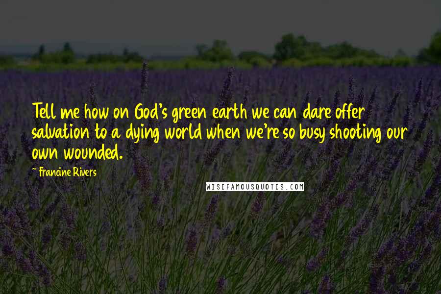 Francine Rivers Quotes: Tell me how on God's green earth we can dare offer salvation to a dying world when we're so busy shooting our own wounded.