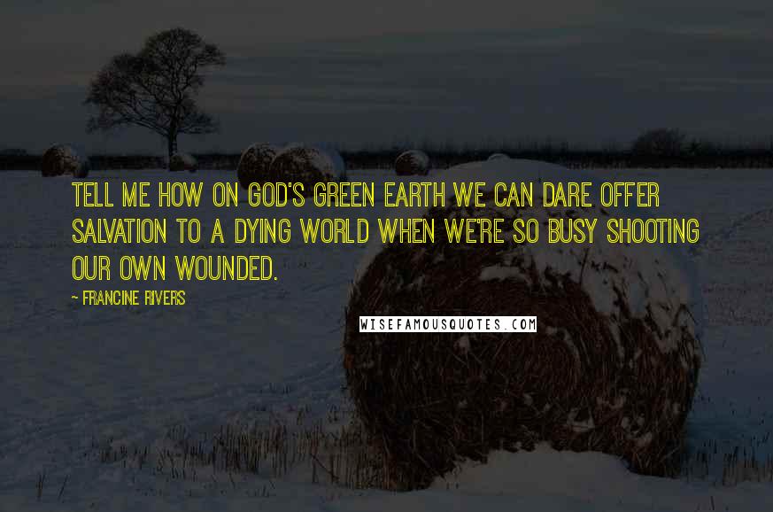 Francine Rivers Quotes: Tell me how on God's green earth we can dare offer salvation to a dying world when we're so busy shooting our own wounded.