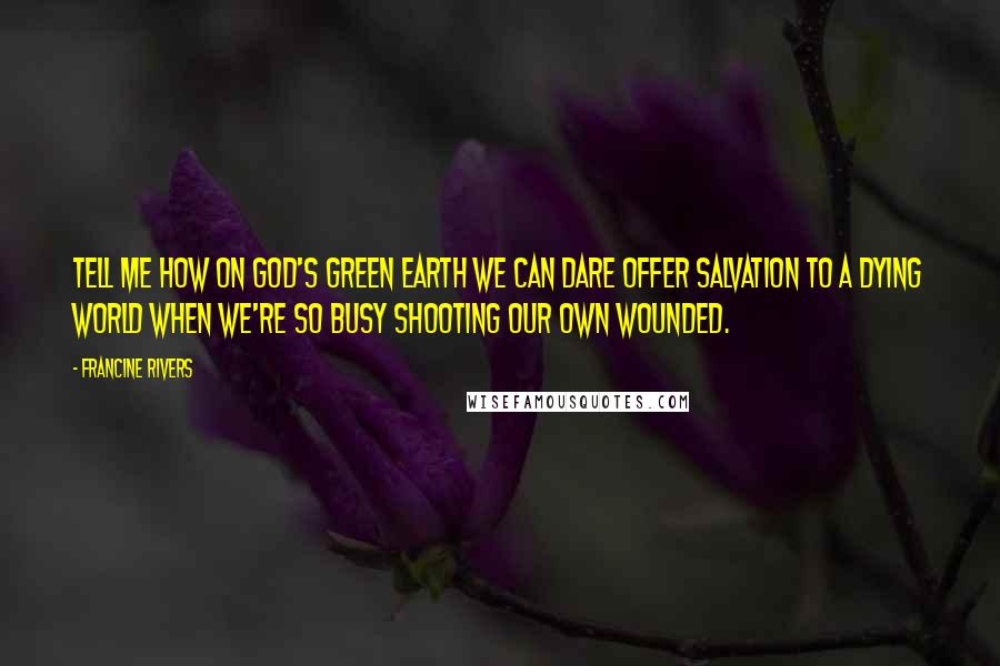 Francine Rivers Quotes: Tell me how on God's green earth we can dare offer salvation to a dying world when we're so busy shooting our own wounded.