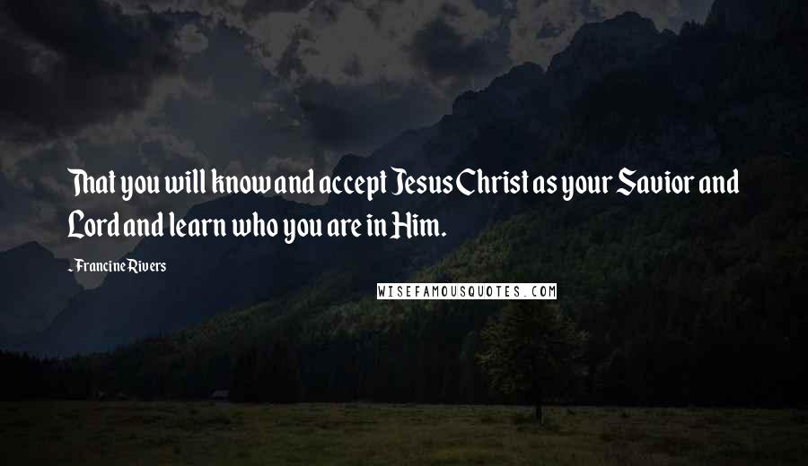 Francine Rivers Quotes: That you will know and accept Jesus Christ as your Savior and Lord and learn who you are in Him.