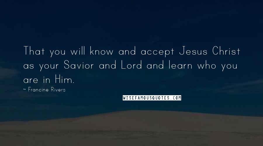 Francine Rivers Quotes: That you will know and accept Jesus Christ as your Savior and Lord and learn who you are in Him.