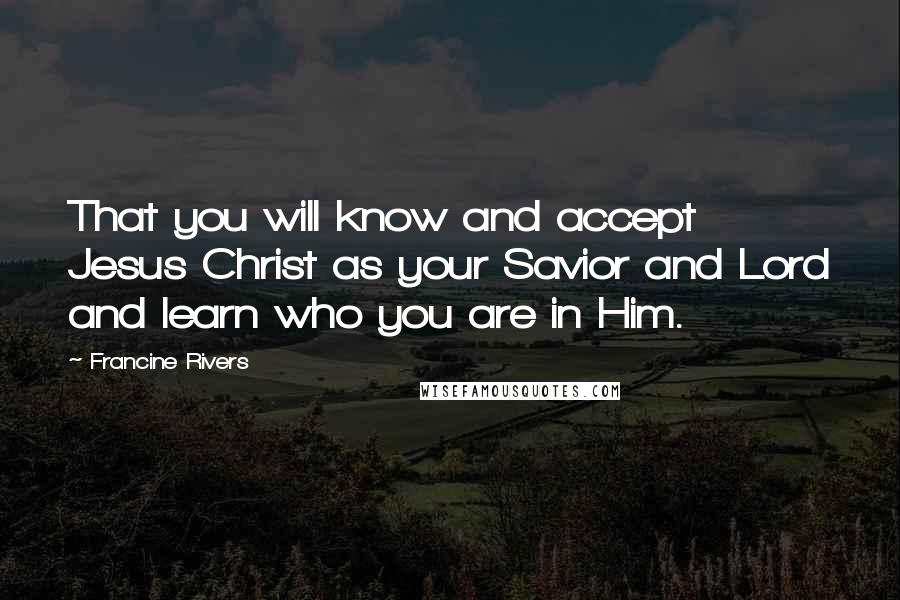 Francine Rivers Quotes: That you will know and accept Jesus Christ as your Savior and Lord and learn who you are in Him.