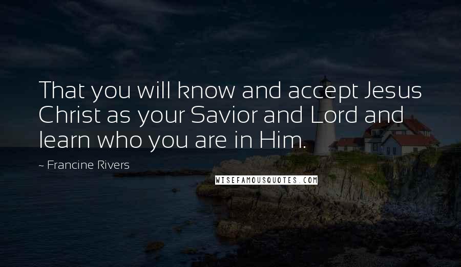 Francine Rivers Quotes: That you will know and accept Jesus Christ as your Savior and Lord and learn who you are in Him.