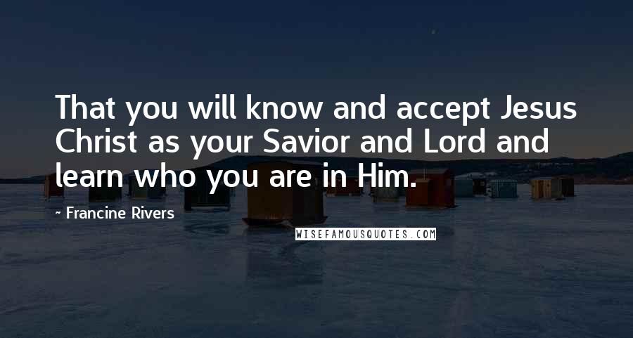 Francine Rivers Quotes: That you will know and accept Jesus Christ as your Savior and Lord and learn who you are in Him.