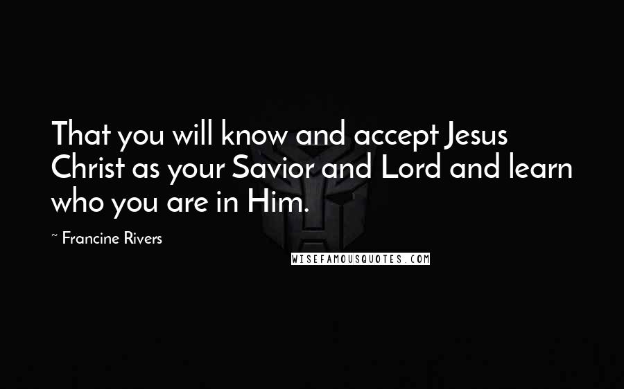 Francine Rivers Quotes: That you will know and accept Jesus Christ as your Savior and Lord and learn who you are in Him.