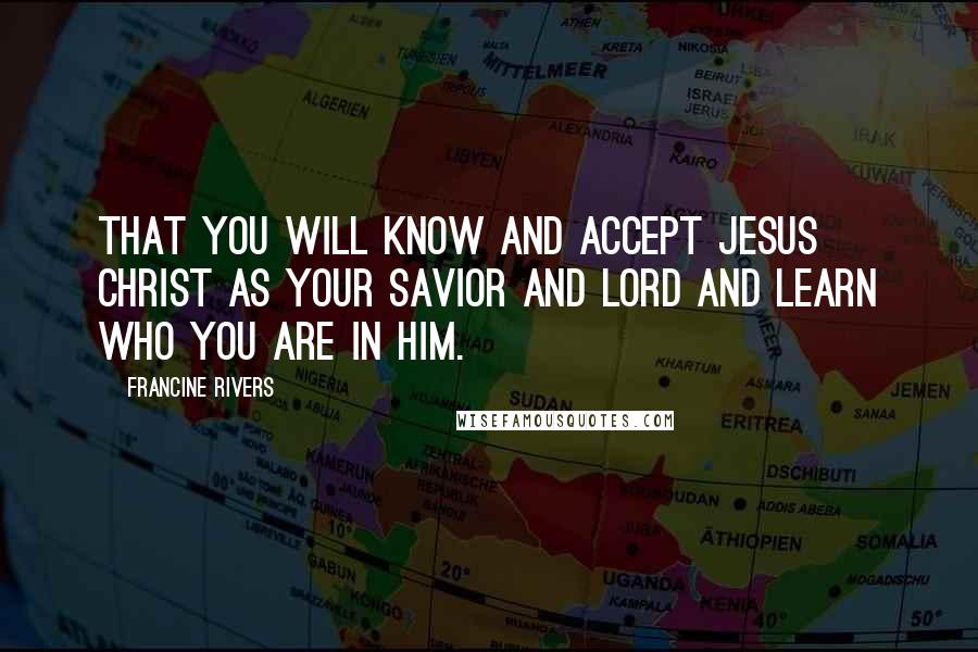 Francine Rivers Quotes: That you will know and accept Jesus Christ as your Savior and Lord and learn who you are in Him.