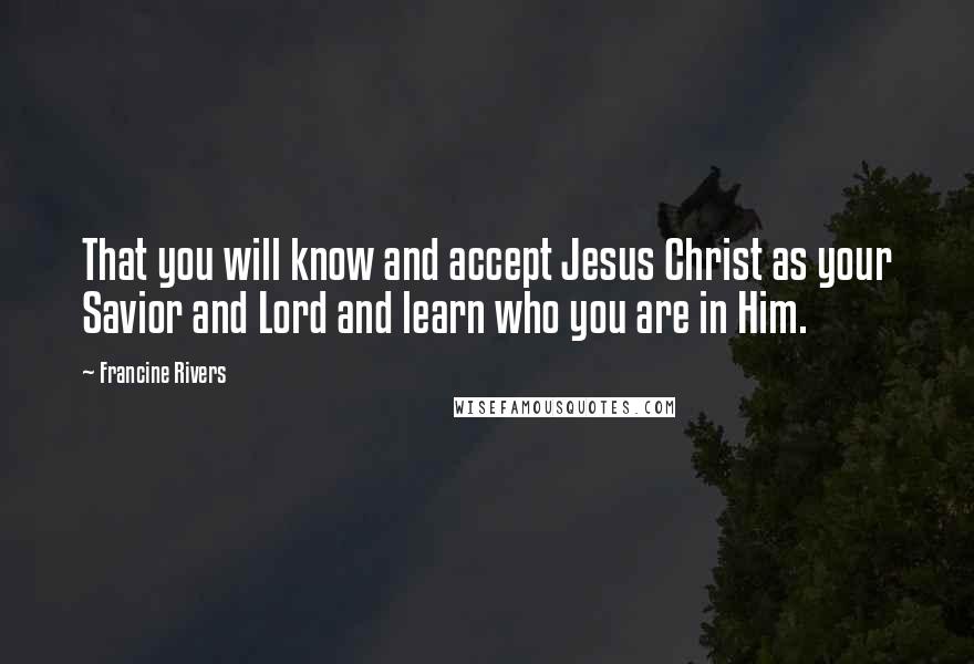 Francine Rivers Quotes: That you will know and accept Jesus Christ as your Savior and Lord and learn who you are in Him.
