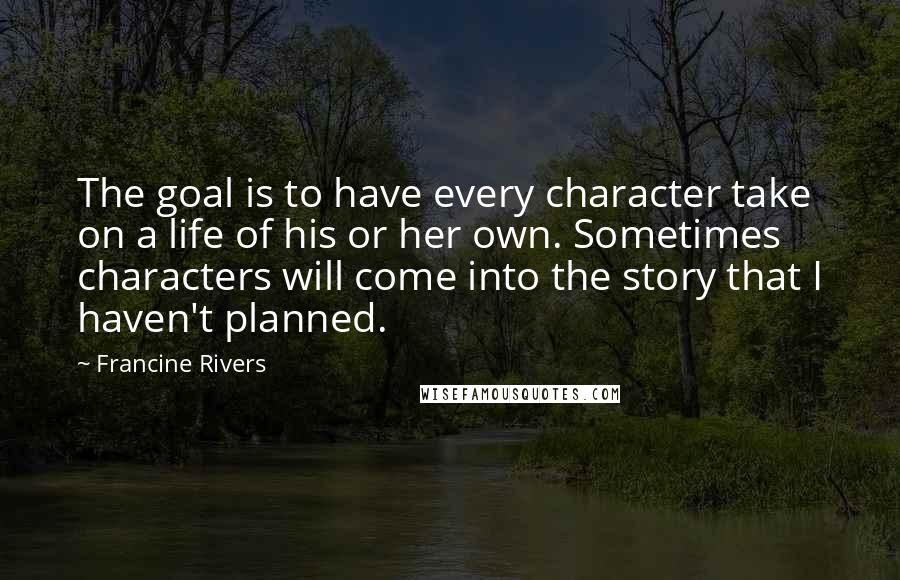 Francine Rivers Quotes: The goal is to have every character take on a life of his or her own. Sometimes characters will come into the story that I haven't planned.