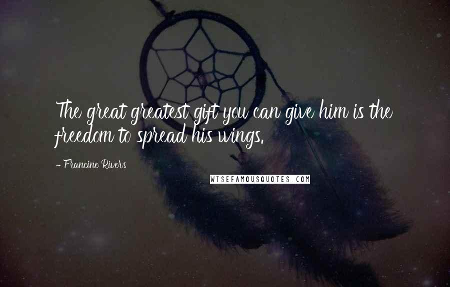 Francine Rivers Quotes: The great greatest gift you can give him is the freedom to spread his wings.