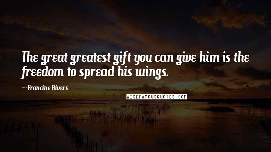 Francine Rivers Quotes: The great greatest gift you can give him is the freedom to spread his wings.