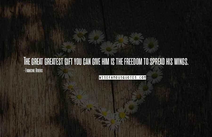 Francine Rivers Quotes: The great greatest gift you can give him is the freedom to spread his wings.