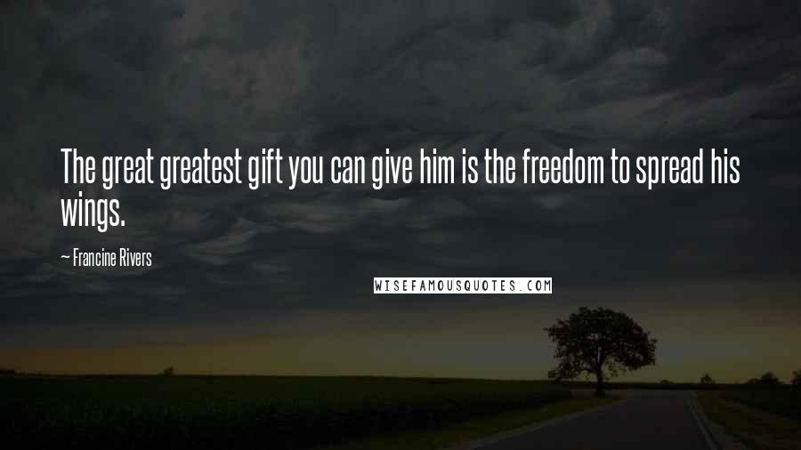 Francine Rivers Quotes: The great greatest gift you can give him is the freedom to spread his wings.