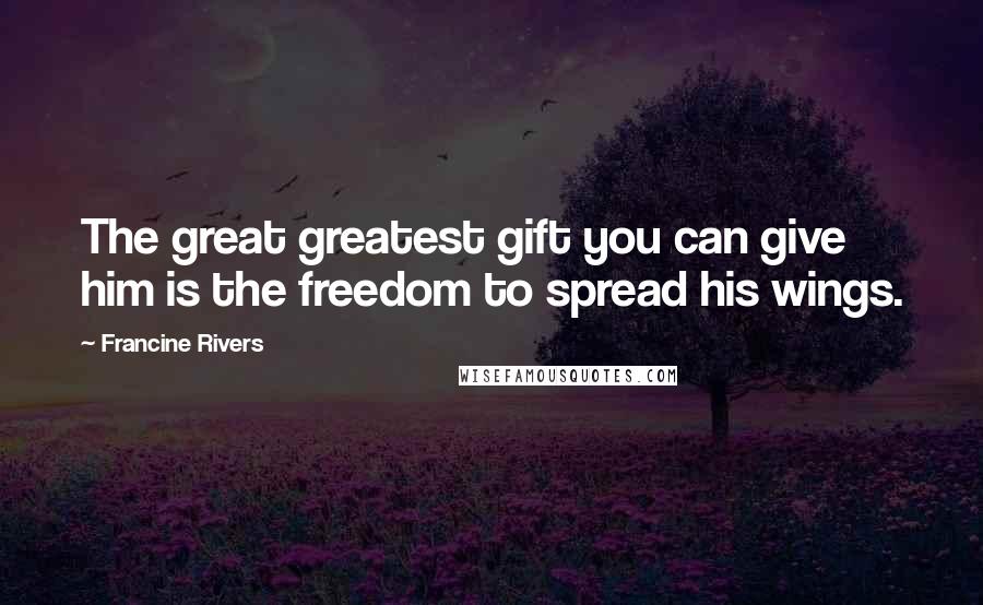 Francine Rivers Quotes: The great greatest gift you can give him is the freedom to spread his wings.