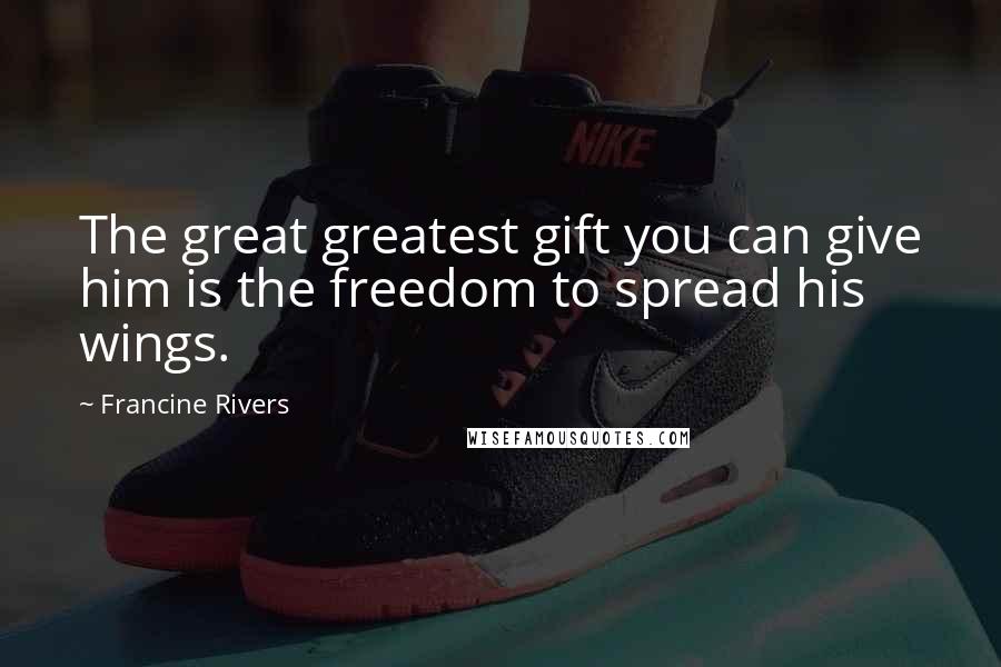 Francine Rivers Quotes: The great greatest gift you can give him is the freedom to spread his wings.