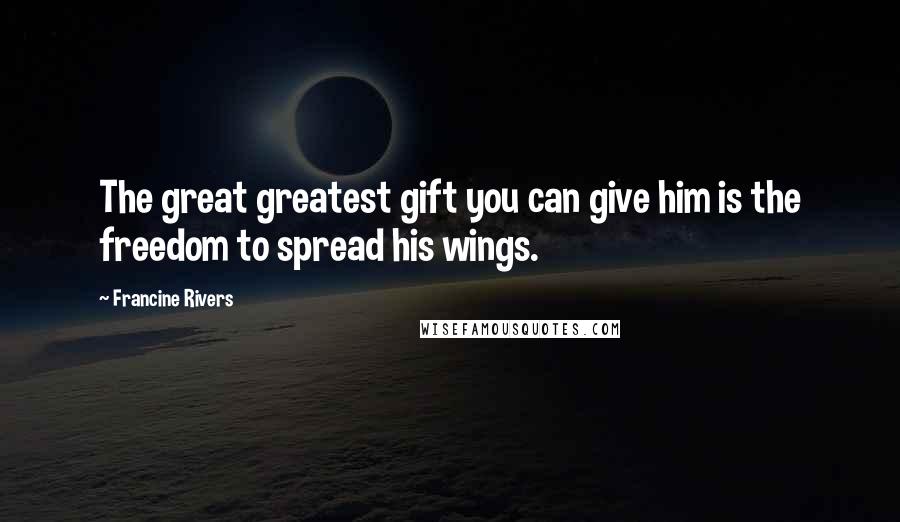 Francine Rivers Quotes: The great greatest gift you can give him is the freedom to spread his wings.
