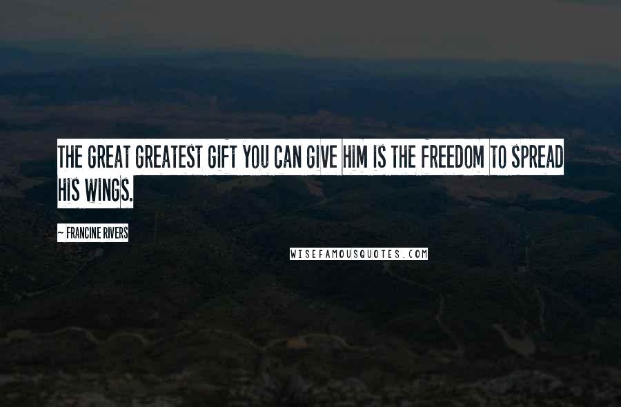 Francine Rivers Quotes: The great greatest gift you can give him is the freedom to spread his wings.