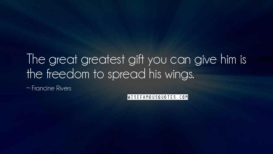 Francine Rivers Quotes: The great greatest gift you can give him is the freedom to spread his wings.