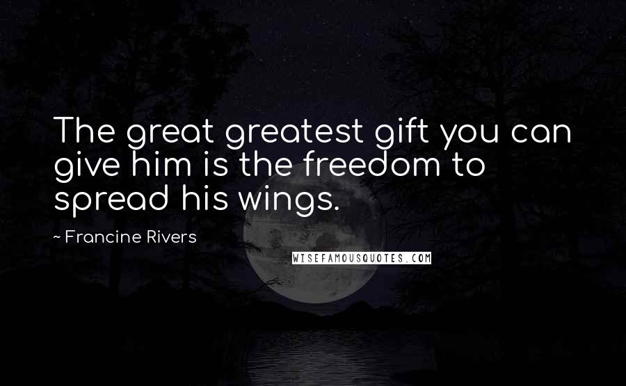 Francine Rivers Quotes: The great greatest gift you can give him is the freedom to spread his wings.