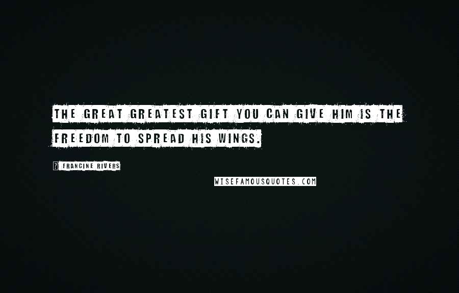 Francine Rivers Quotes: The great greatest gift you can give him is the freedom to spread his wings.