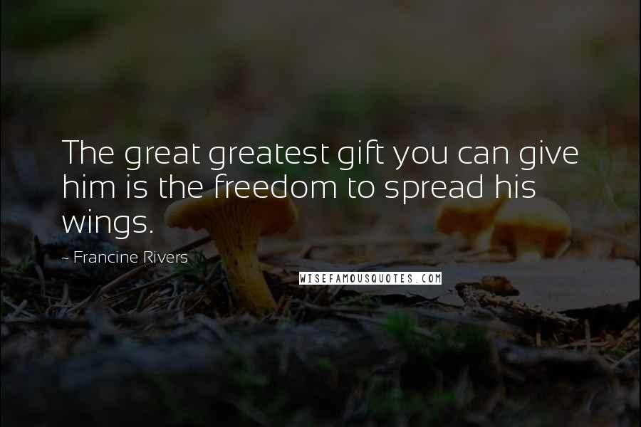 Francine Rivers Quotes: The great greatest gift you can give him is the freedom to spread his wings.