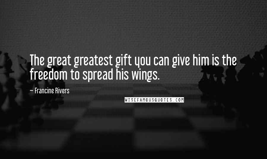 Francine Rivers Quotes: The great greatest gift you can give him is the freedom to spread his wings.