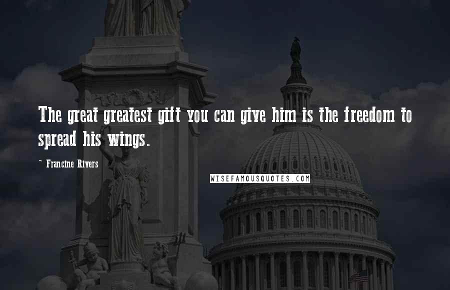 Francine Rivers Quotes: The great greatest gift you can give him is the freedom to spread his wings.