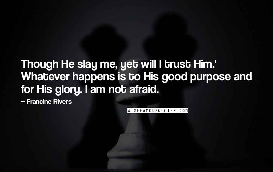 Francine Rivers Quotes: Though He slay me, yet will I trust Him.' Whatever happens is to His good purpose and for His glory. I am not afraid.