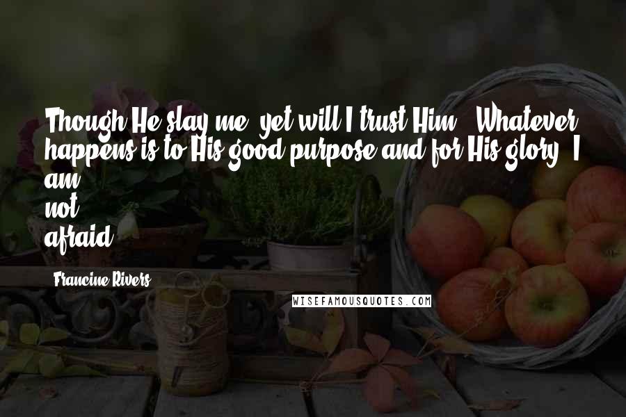 Francine Rivers Quotes: Though He slay me, yet will I trust Him.' Whatever happens is to His good purpose and for His glory. I am not afraid.