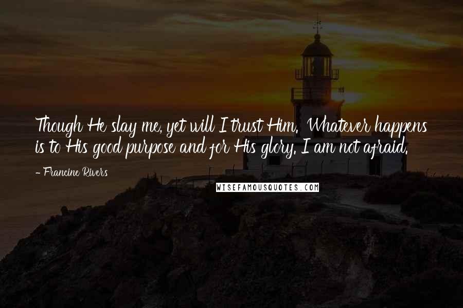 Francine Rivers Quotes: Though He slay me, yet will I trust Him.' Whatever happens is to His good purpose and for His glory. I am not afraid.