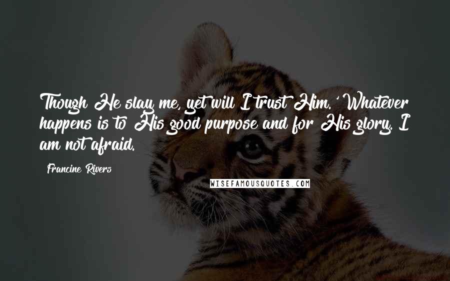 Francine Rivers Quotes: Though He slay me, yet will I trust Him.' Whatever happens is to His good purpose and for His glory. I am not afraid.